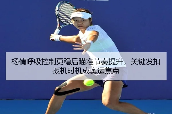 杨倩呼吸控制更稳后瞄准节奏提升，关键发扣扳机时机成奥运焦点